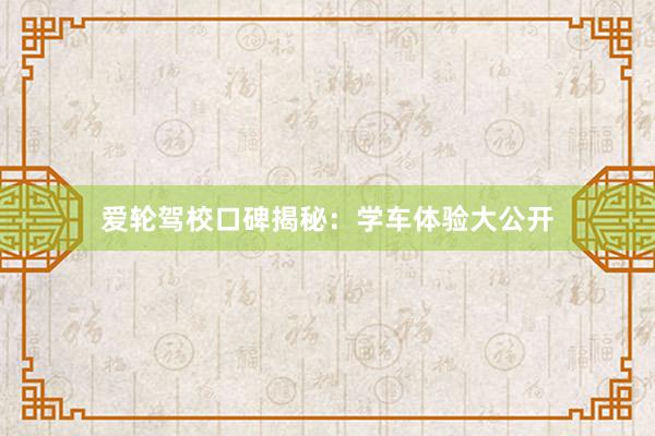 爱轮驾校口碑揭秘：学车体验大公开